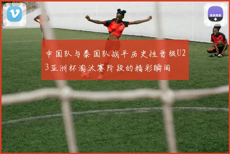 中国队与泰国队战平历史性晋级U23亚洲杯淘汰赛阶段的精彩瞬间