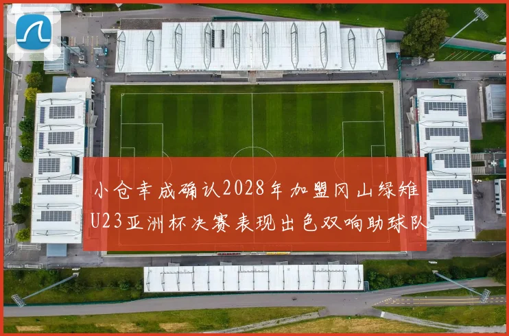 小仓幸成确认2028年加盟冈山绿雉U23亚洲杯决赛表现出色双响助球队夺冠