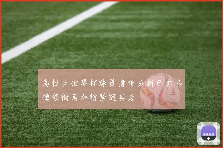 乌拉圭世界杯球员身价分析巴尔韦德领衔乌加特紧随其后