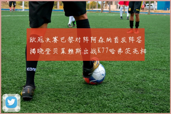 欧冠决赛巴黎对阵阿森纳首发阵容揭晓登贝莱赖斯出战K77哈弗茨亮相