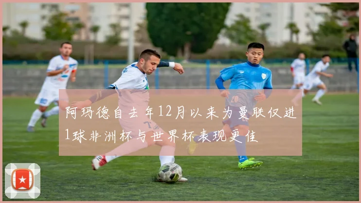 阿玛德自去年12月以来为曼联仅进1球非洲杯与世界杯表现更佳