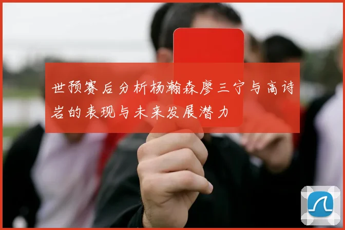 世预赛后分析杨瀚森廖三宁与高诗岩的表现与未来发展潜力