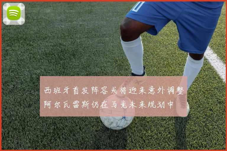 西班牙首发阵容或将迎来意外调整阿尔瓦雷斯仍在马竞未来规划中