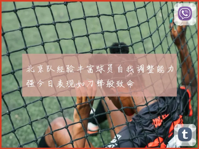 北京队经验丰富球员自我调整能力强今日表现如刀锋般致命