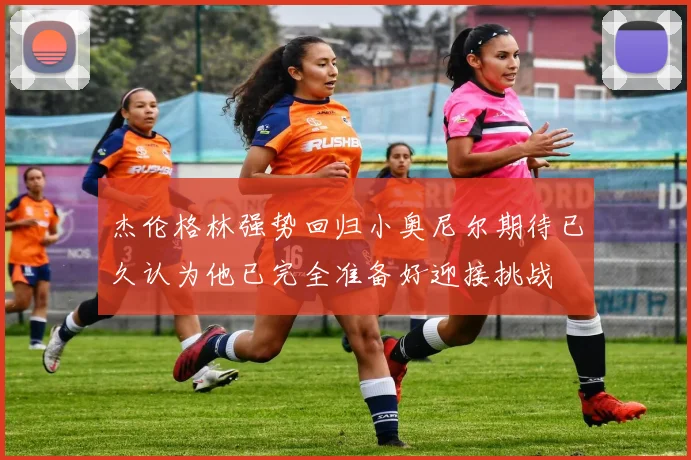 杰伦格林强势回归小奥尼尔期待已久认为他已完全准备好迎接挑战