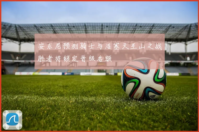安东尼预测骑士与活塞天王山之战胜者将锁定晋级名额
