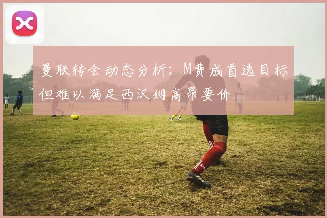 曼联转会动态分析：M费成首选目标但难以满足西汉姆高昂要价
