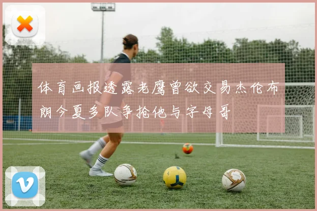 体育画报透露老鹰曾欲交易杰伦布朗今夏多队争抢他与字母哥