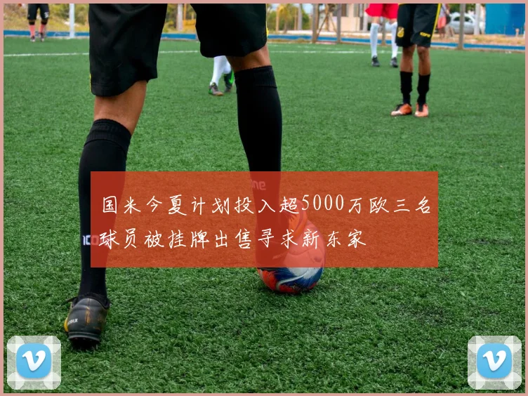 国米今夏计划投入超5000万欧三名球员被挂牌出售寻求新东家
